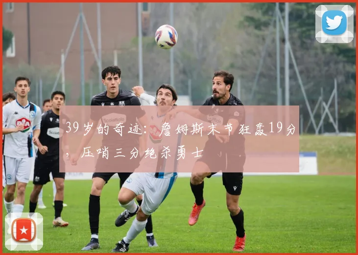 39岁的奇迹:詹姆斯末节狂轰19分,压哨三分绝杀勇士