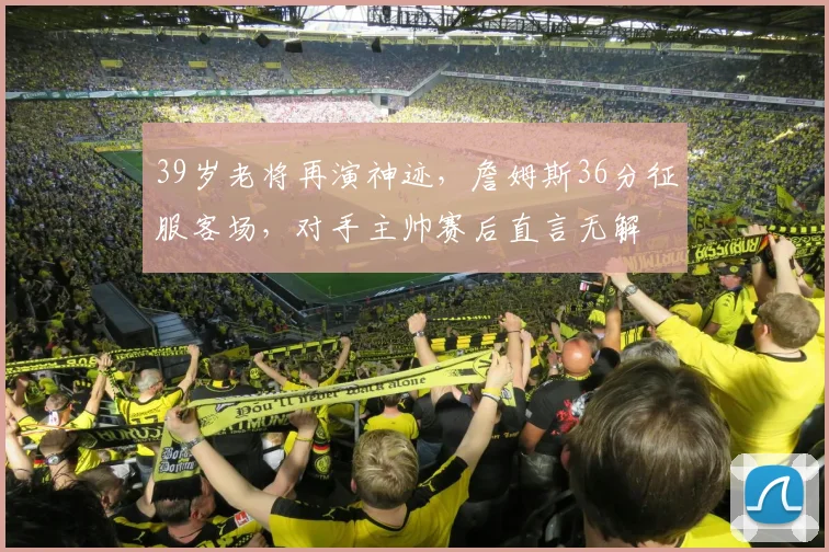 39岁老将再演神迹,詹姆斯36分征服客场,对手主帅赛后直言无解