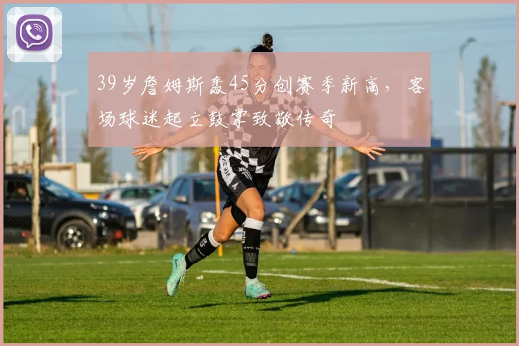39岁詹姆斯轰45分创赛季新高,客场球迷起立鼓掌致敬传奇