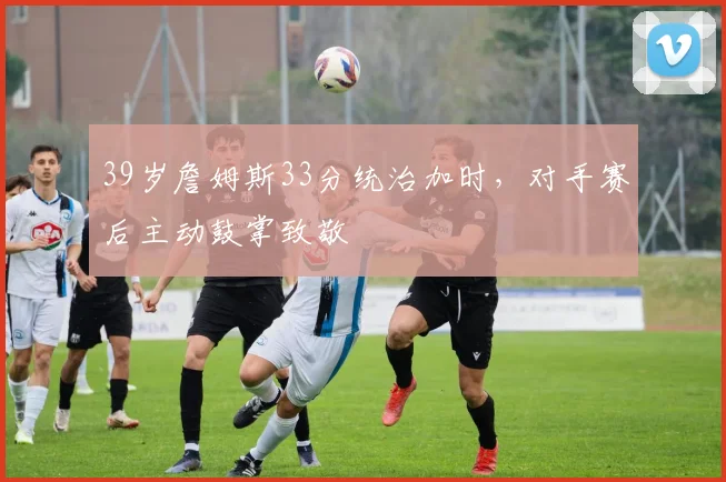 39岁詹姆斯33分统治加时,对手赛后主动鼓掌致敬